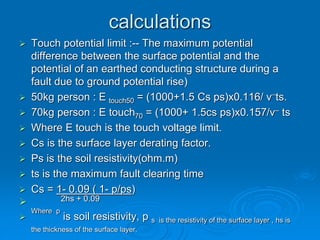calculations
 Touch potential limit :-- The maximum potential
difference between the surface potential and the
potential of an earthed conducting structure during a
fault due to ground potential rise)
 50kg person : E touch50 = (1000+1.5 Cs ps)x0.116/ v
_
ts.
 70kg person : E touch70 = (1000+ 1.5cs ps)x0.157/v– ts
 Where E touch is the touch voltage limit.
 Cs is the surface layer derating factor.
 Ps is the soil resistivity(ohm.m)
 ts is the maximum fault clearing time
 Cs = 1- 0.09 ( 1- p/ps)
 2hs + 0.09

Where p
is soil resistivity, p s is the resistivity of the surface layer , hs is
the thickness of the surface layer.
 