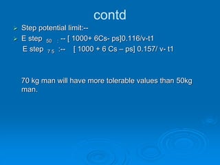contd
 Step potential limit:--
 E step 50 : -- [ 1000+ 6Cs- ps]0.116/v-t1
E step 7 5 :-- [ 1000 + 6 Cs – ps] 0.157/ v- t1
70 kg man will have more tolerable values than 50kg
man.
 