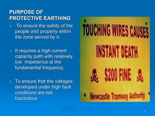 PURPOSE OF
PROTECTIVE EARTHING
6
 To ensure the safety of the
people and property within
the zone served by it.
 It requires a high current
capacity path with relatively
low impedence at the
fundamental frequency.
 To ensure that the voltages
developed under high fault
conditions are not
hazardous
 