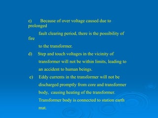 c) Because of over voltage caused due to
prolonged
fault clearing period, there is the possibility of
fire
to the transformer.
d) Step and touch voltages in the vicinity of
transformer will not be within limits, leading to
an accident to human beings.
e) Eddy currents in the transformer will not be
discharged promptly from core and transformer
body, causing heating of the transformer.
Transformer body is connected to station earth
mat.
 