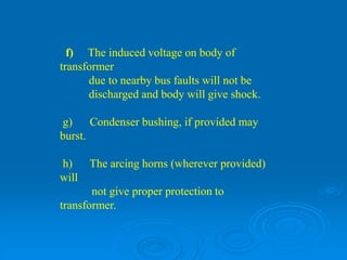 f) The induced voltage on body of
transformer
due to nearby bus faults will not be
discharged and body will give shock.
g) Condenser bushing, if provided may
burst.
h) The arcing horns (wherever provided)
will
not give proper protection to
transformer.
 