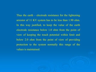 Thus the earth – electrode resistance for the lightening
arrestor of 11 KV system has to be less than 1.90 ohm.
In this way justified, to keep the value of the earth
electrode resistance below 1.0 ohm from the point of
view of keeping the touch potential within limit and
below 2.0 ohm from the point of view of providing
protection to the system normally this range of the
values is maintained.
 