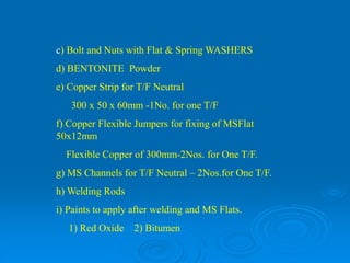 c) Bolt and Nuts with Flat & Spring WASHERS
d) BENTONITE Powder
e) Copper Strip for T/F Neutral
300 x 50 x 60mm -1No. for one T/F
f) Copper Flexible Jumpers for fixing of MSFlat
50x12mm
Flexible Copper of 300mm-2Nos. for One T/F.
g) MS Channels for T/F Neutral – 2Nos.for One T/F.
h) Welding Rods
i) Paints to apply after welding and MS Flats.
1) Red Oxide 2) Bitumen
 