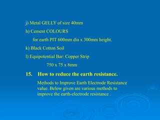 j) Metal GELLY of size 40mm
h) Cement COLOURS
for earth PIT 600mm dia x 300mm height.
k) Black Cotton Soil
l) Equipotential Bar: Copper Strip
750 x 75 x 8mm
15. How to reduce the earth resistance.
Methods to Improve Earth Electrode Resistance
value. Below given are various methods to
improve the earth-electrode resistance .
 