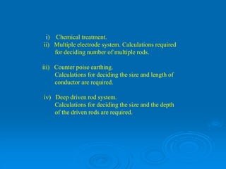 i) Chemical treatment.
ii) Multiple electrode system. Calculations required
for deciding number of multiple rods.
iii) Counter poise earthing.
Calculations for deciding the size and length of
conductor are required.
iv) Deep driven rod system.
Calculations for deciding the size and the depth
of the driven rods are required.
 