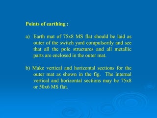 Points of earthing :
a) Earth mat of 75x8 MS flat should be laid as
outer of the switch yard compulsorily and see
that all the pole structures and all metallic
parts are enclosed in the outer mat.
b) Make vertical and horizontal sections for the
outer mat as shown in the fig. The internal
vertical and horizontal sections may be 75x8
or 50x6 MS flat.
 
