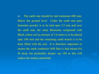 c) The earth mat should be laid minimum 600 mm.
Below the ground level. Under the earth mat pure
bentonite powder is to be laid upto 2.5 mm and over
the earth mat, the same Bentonite compound with
Black cotton soil (a mixture of 1:6 ratio) is to be placed
upto 100 mm and the remaining earth trench is to be
back filled with the soil. It is therefore important to
ensure the earth conductor (MS flat) is laid atleast 0.6
M deep, but preferably deeper, say 1M as this will
reduce the surface potentials.
 