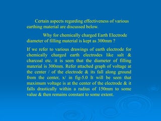 Certain aspects regarding effectiveness of various
earthing material are discussed below.
Why for chemically charged Earth Electrode
diameter of filling material is kept as 300mm ?
If we refer to various drawings of earth electrode for
chemically charged earth electrodes like salt &
charcoal etc. it is seen that the diameter of filling
material is 300mm. Refer attached graph of voltage at
the center / of the electrode & its fall along ground
from the center, x/ in fig-5.0 It will be seen that
maximum voltage is at the center of the electrode & it
falls drastically within a radius of 150mm to some
value & then remains constant to some extent.
 