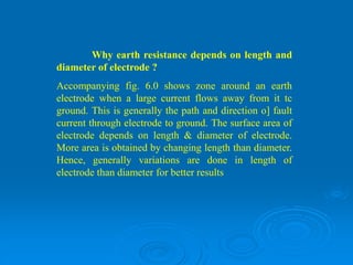Why earth resistance depends on length and
diameter of electrode ?
Accompanying fig. 6.0 shows zone around an earth
electrode when a large current flows away from it tc
ground. This is generally the path and direction o] fault
current through electrode to ground. The surface area of
electrode depends on length & diameter of electrode.
More area is obtained by changing length than diameter.
Hence, generally variations are done in length of
electrode than diameter for better results
 