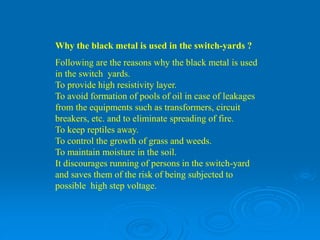 Why the black metal is used in the switch-yards ?
Following are the reasons why the black metal is used
in the switch yards.
To provide high resistivity layer.
To avoid formation of pools of oil in case of leakages
from the equipments such as transformers, circuit
breakers, etc. and to eliminate spreading of fire.
To keep reptiles away.
To control the growth of grass and weeds.
To maintain moisture in the soil.
It discourages running of persons in the switch-yard
and saves them of the risk of being subjected to
possible high step voltage.
 