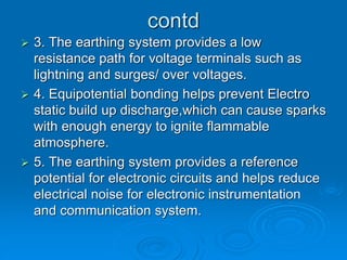 contd
 3. The earthing system provides a low
resistance path for voltage terminals such as
lightning and surges/ over voltages.
 4. Equipotential bonding helps prevent Electro
static build up discharge,which can cause sparks
with enough energy to ignite flammable
atmosphere.
 5. The earthing system provides a reference
potential for electronic circuits and helps reduce
electrical noise for electronic instrumentation
and communication system.
 