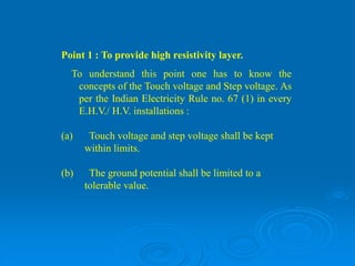 Point 1 : To provide high resistivity layer.
To understand this point one has to know the
concepts of the Touch voltage and Step voltage. As
per the Indian Electricity Rule no. 67 (1) in every
E.H.V./ H.V. installations :
(a) Touch voltage and step voltage shall be kept
within limits.
(b) The ground potential shall be limited to a
tolerable value.
 