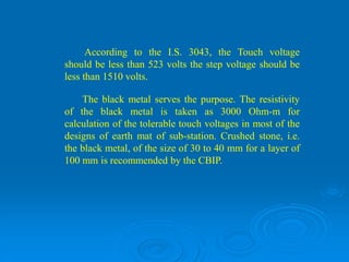 According to the I.S. 3043, the Touch voltage
should be less than 523 volts the step voltage should be
less than 1510 volts.
The black metal serves the purpose. The resistivity
of the black metal is taken as 3000 Ohm-m for
calculation of the tolerable touch voltages in most of the
designs of earth mat of sub-station. Crushed stone, i.e.
the black metal, of the size of 30 to 40 mm for a layer of
100 mm is recommended by the CBIP.
 