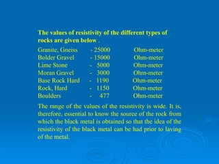 The values of resistivity of the different types of
rocks are given below .
Granite, Gneiss - 25000 Ohm-meter
Bolder Gravel - 15000 Ohm-meter
Lime Stone - 5000 Ohm-meter
Moran Gravel - 3000 Ohm-meter
Base Rock Hard - 1190 Ohm-meter
Rock, Hard - 1150 Ohm-meter
Boulders - 477 Ohm-meter
The range of the values of the resistivity is wide. It is,
therefore, essential to know the source of the rock from
which the black metal is obtained so that the idea of the
resistivity of the black metal can be had prior to laving
of the metal.
 
