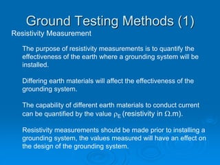 Resistivity Measurement
The purpose of resistivity measurements is to quantify the
effectiveness of the earth where a grounding system will be
installed.
Differing earth materials will affect the effectiveness of the
grounding system.
The capability of different earth materials to conduct current
can be quantified by the value E (resistivity in W.m).
Resistivity measurements should be made prior to installing a
grounding system, the values measured will have an effect on
the design of the grounding system.
Ground Testing Methods (1)
 