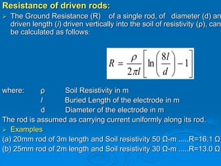 Resistance of driven rods:
 The Ground Resistance (R) of a single rod, of diameter (d) an
driven length (i) driven vertically into the soil of resistivity (ρ), can
be calculated as follows:
where: ρ Soil Resistivity in m
l Buried Length of the electrode in m
d Diameter of the electrode in m
The rod is assumed as carrying current uniformly along its rod.
 Examples
(a) 20mm rod of 3m length and Soil resistivity 50 Ω-m .....R=16.1 Ω
(b) 25mm rod of 2m length and Soil resistivity 30 Ω-m .....R=13.0 Ω













 1
8
ln
2 d
l
l
R


 