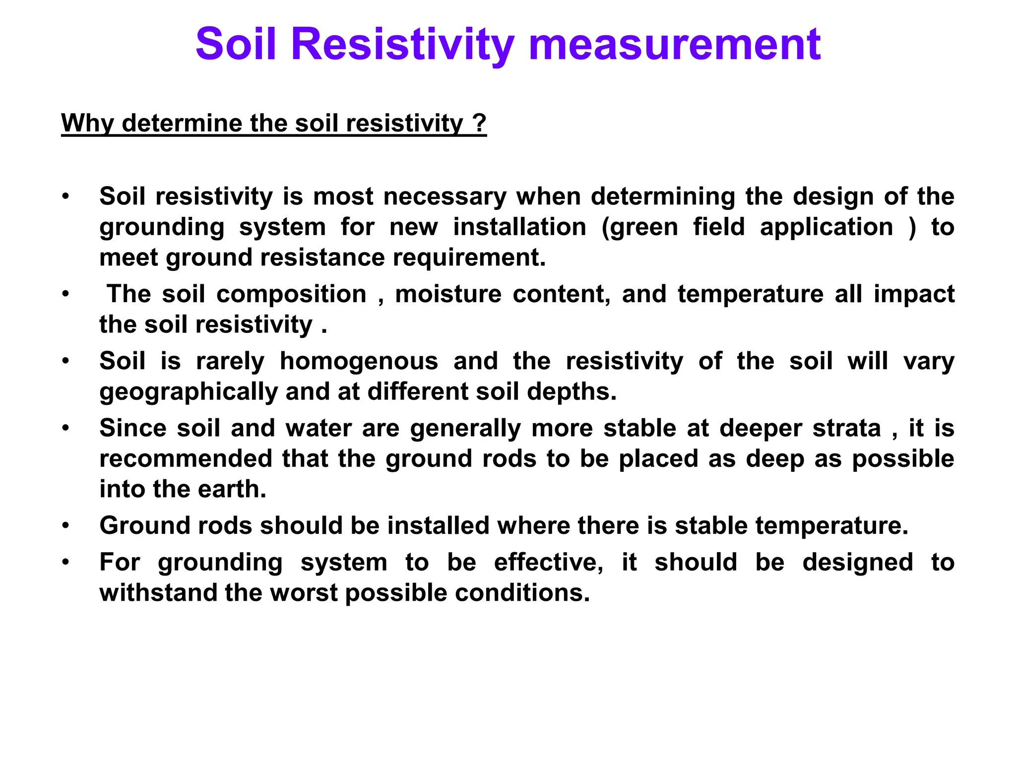 Soil Resistivity measurement
Why determine the soil resistivity ?
• Soil resistivity is most necessary when determining the design of the
grounding system for new installation (green field application ) to
meet ground resistance requirement.
• The soil composition , moisture content, and temperature all impact
the soil resistivity .
• Soil is rarely homogenous and the resistivity of the soil will vary
geographically and at different soil depths.
• Since soil and water are generally more stable at deeper strata , it is
recommended that the ground rods to be placed as deep as possible
into the earth.
• Ground rods should be installed where there is stable temperature.
• For grounding system to be effective, it should be designed to
withstand the worst possible conditions.
 