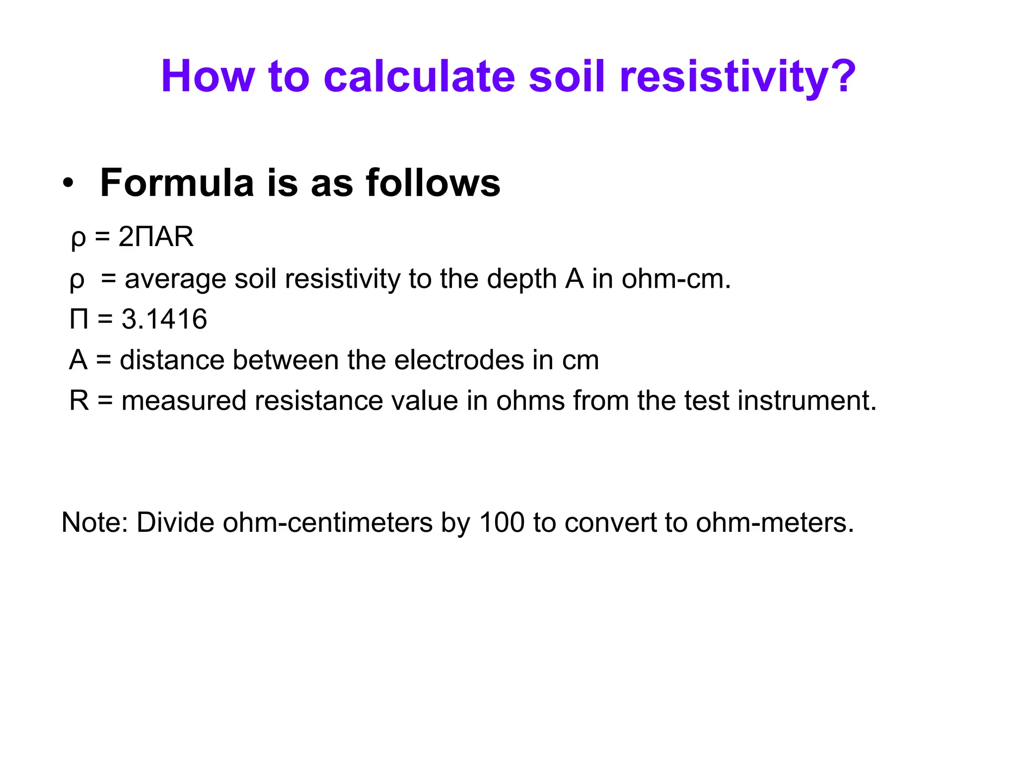 How to calculate soil resistivity?
• Formula is as follows
ρ = 2ΠAR
ρ = average soil resistivity to the depth A in ohm-cm.
Π = 3.1416
A = distance between the electrodes in cm
R = measured resistance value in ohms from the test instrument.
Note: Divide ohm-centimeters by 100 to convert to ohm-meters.
 