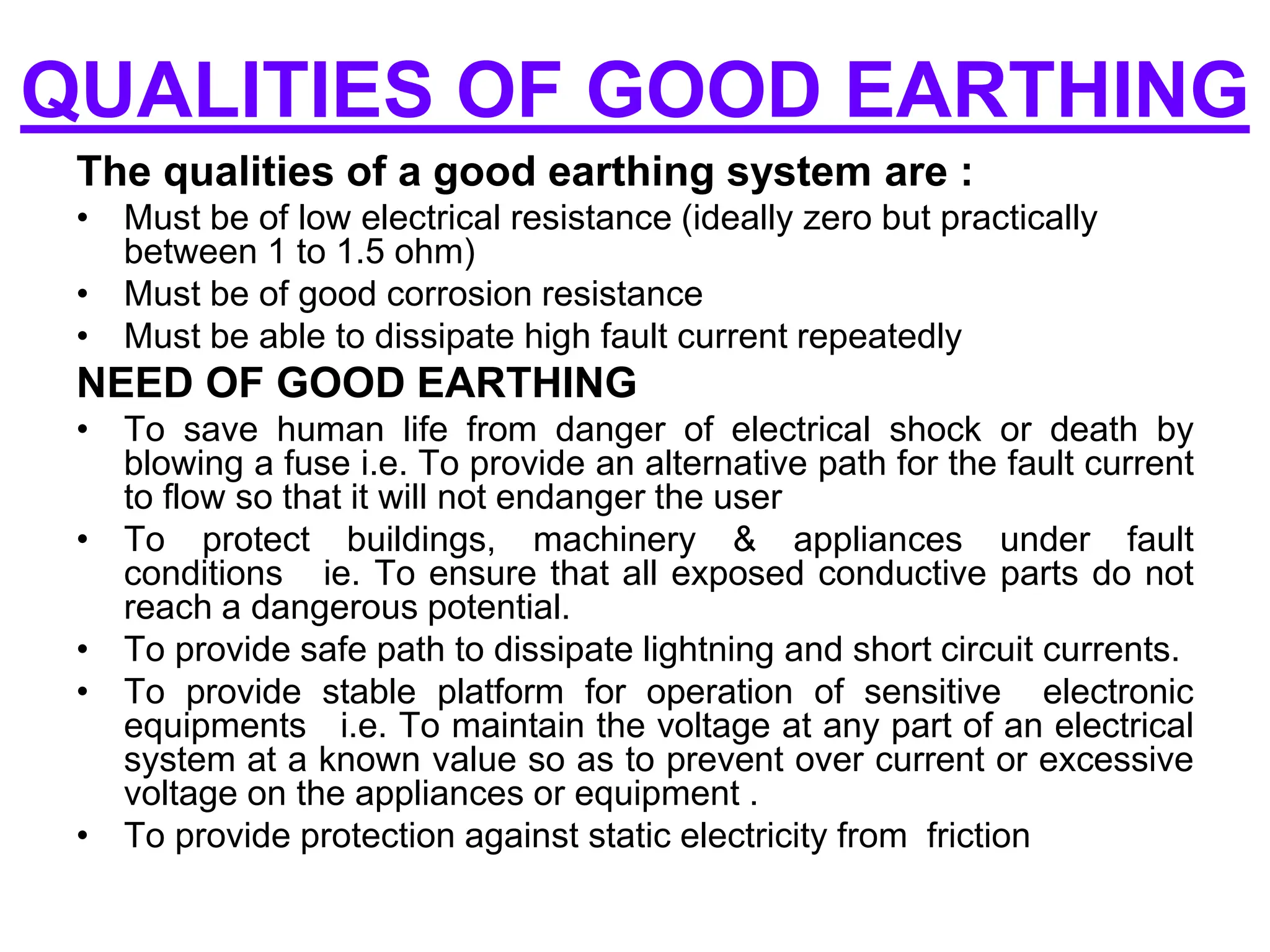 QUALITIES OF GOOD EARTHING
The qualities of a good earthing system are :
• Must be of low electrical resistance (ideally zero but practically
between 1 to 1.5 ohm)
• Must be of good corrosion resistance
• Must be able to dissipate high fault current repeatedly
NEED OF GOOD EARTHING
• To save human life from danger of electrical shock or death by
blowing a fuse i.e. To provide an alternative path for the fault current
to flow so that it will not endanger the user
• To protect buildings, machinery & appliances under fault
conditions ie. To ensure that all exposed conductive parts do not
reach a dangerous potential.
• To provide safe path to dissipate lightning and short circuit currents.
• To provide stable platform for operation of sensitive electronic
equipments i.e. To maintain the voltage at any part of an electrical
system at a known value so as to prevent over current or excessive
voltage on the appliances or equipment .
• To provide protection against static electricity from friction
 