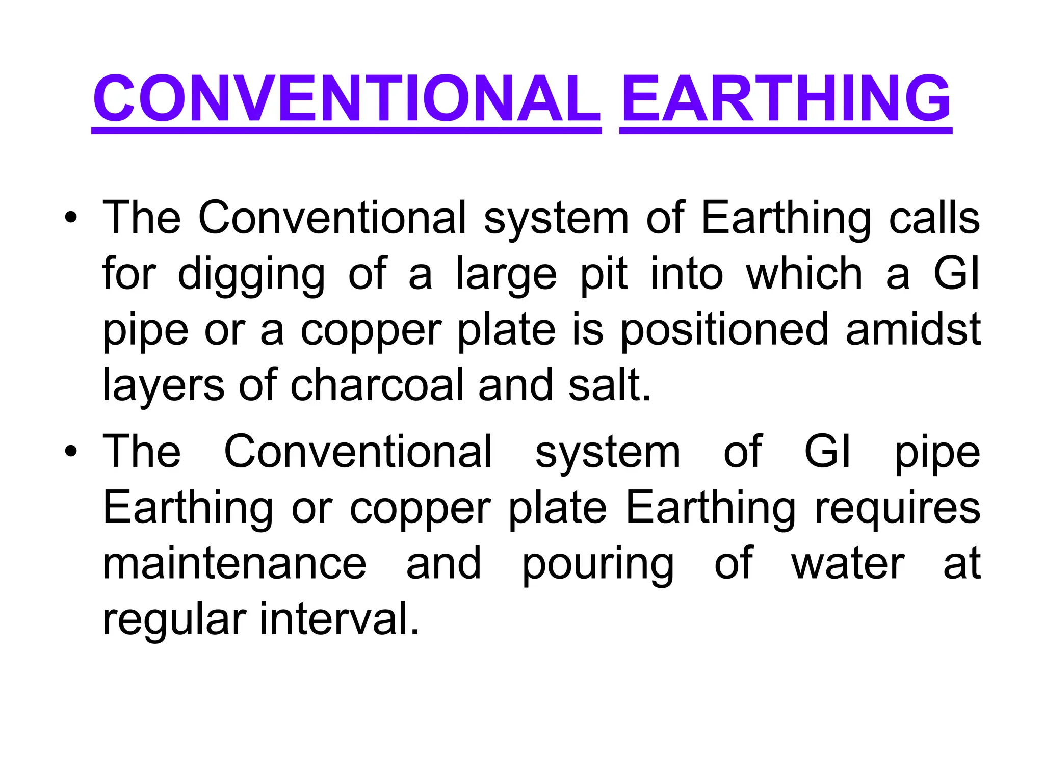 CONVENTIONAL EARTHING
• The Conventional system of Earthing calls
for digging of a large pit into which a GI
pipe or a copper plate is positioned amidst
layers of charcoal and salt.
• The Conventional system of GI pipe
Earthing or copper plate Earthing requires
maintenance and pouring of water at
regular interval.
 