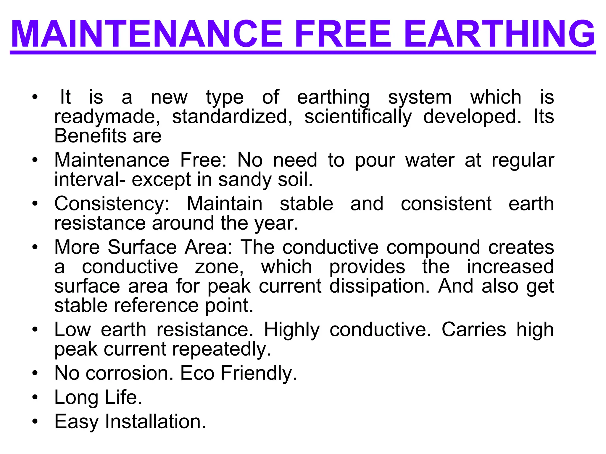 MAINTENANCE FREE EARTHING
• It is a new type of earthing system which is
readymade, standardized, scientifically developed. Its
Benefits are
• Maintenance Free: No need to pour water at regular
interval- except in sandy soil.
• Consistency: Maintain stable and consistent earth
resistance around the year.
• More Surface Area: The conductive compound creates
a conductive zone, which provides the increased
surface area for peak current dissipation. And also get
stable reference point.
• Low earth resistance. Highly conductive. Carries high
peak current repeatedly.
• No corrosion. Eco Friendly.
• Long Life.
• Easy Installation.
 
