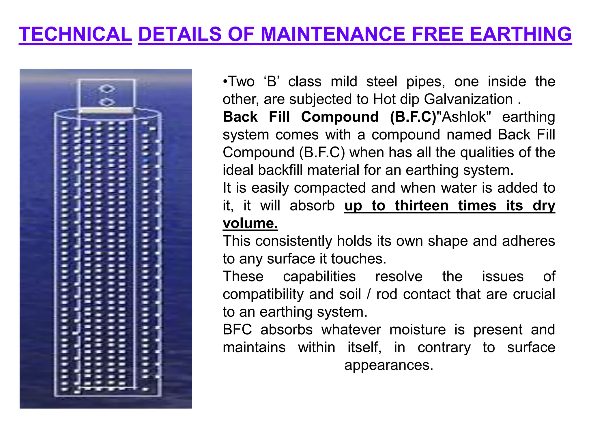 TECHNICAL DETAILS OF MAINTENANCE FREE EARTHING
•Two ‘B’ class mild steel pipes, one inside the
other, are subjected to Hot dip Galvanization .
Back Fill Compound (B.F.C)"Ashlok" earthing
system comes with a compound named Back Fill
Compound (B.F.C) when has all the qualities of the
ideal backfill material for an earthing system.
It is easily compacted and when water is added to
it, it will absorb up to thirteen times its dry
volume.
This consistently holds its own shape and adheres
to any surface it touches.
These capabilities resolve the issues of
compatibility and soil / rod contact that are crucial
to an earthing system.
BFC absorbs whatever moisture is present and
maintains within itself, in contrary to surface
appearances.
 