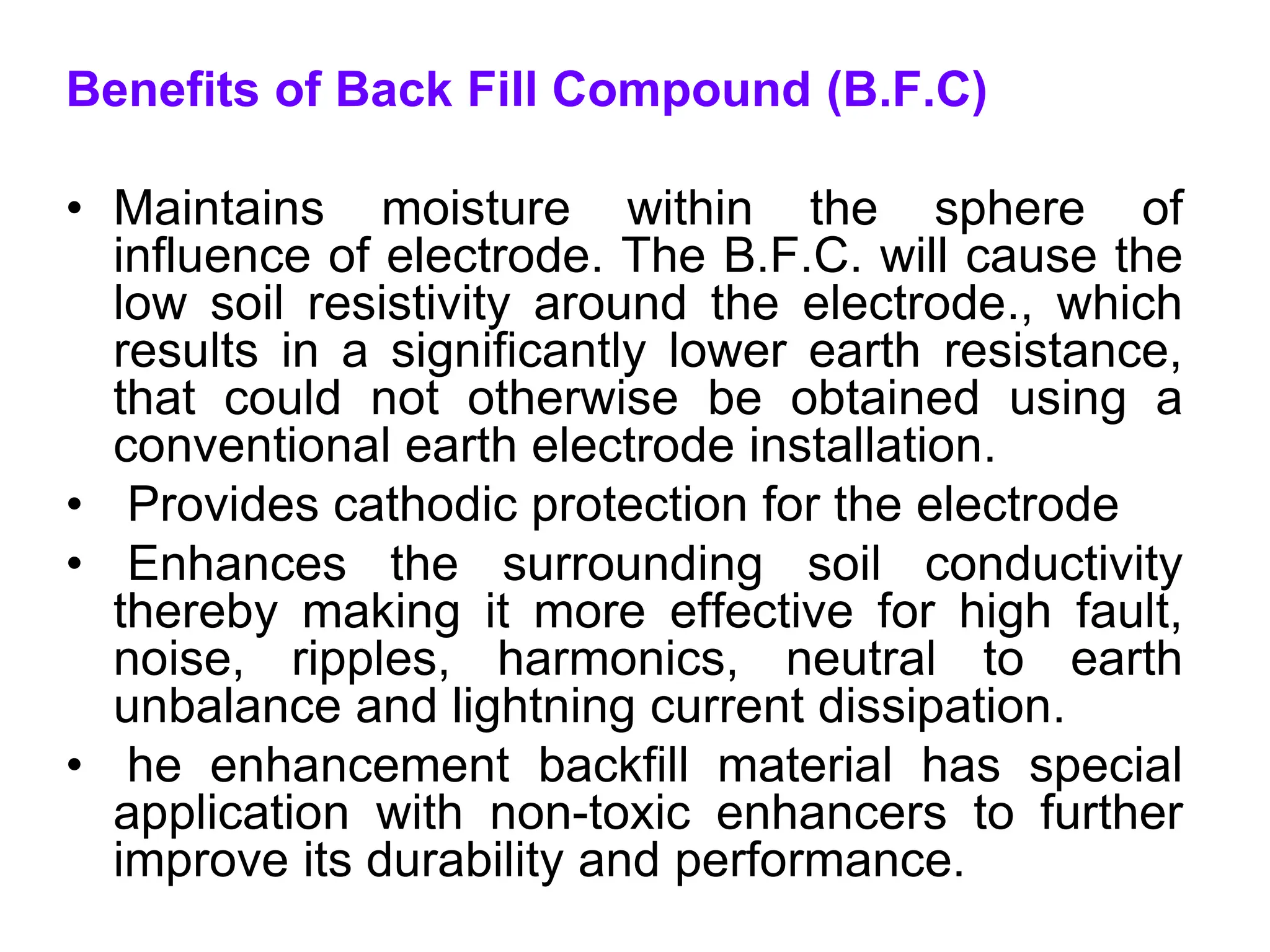 Benefits of Back Fill Compound (B.F.C)
• Maintains moisture within the sphere of
influence of electrode. The B.F.C. will cause the
low soil resistivity around the electrode., which
results in a significantly lower earth resistance,
that could not otherwise be obtained using a
conventional earth electrode installation.
• Provides cathodic protection for the electrode
• Enhances the surrounding soil conductivity
thereby making it more effective for high fault,
noise, ripples, harmonics, neutral to earth
unbalance and lightning current dissipation.
• he enhancement backfill material has special
application with non-toxic enhancers to further
improve its durability and performance.
 