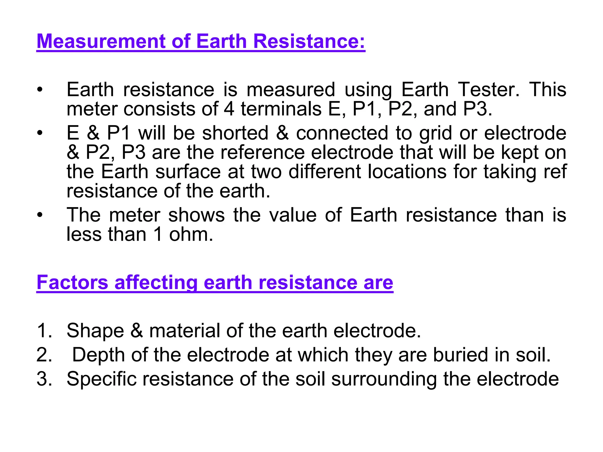 Measurement of Earth Resistance:
• Earth resistance is measured using Earth Tester. This
meter consists of 4 terminals E, P1, P2, and P3.
• E & P1 will be shorted & connected to grid or electrode
& P2, P3 are the reference electrode that will be kept on
the Earth surface at two different locations for taking ref
resistance of the earth.
• The meter shows the value of Earth resistance than is
less than 1 ohm.
Factors affecting earth resistance are
1. Shape & material of the earth electrode.
2. Depth of the electrode at which they are buried in soil.
3. Specific resistance of the soil surrounding the electrode
 