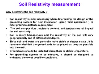Soil Resistivity measurement
Why determine the soil resistivity ?
• Soil resistivity is most necessary when determining the design of the
grounding system for new installation (green field application ) to
meet ground resistance requirement.
• The soil composition , moisture content, and temperature all impact
the soil resistivity .
• Soil is rarely homogenous and the resistivity of the soil will vary
geographically and at different soil depths.
• Since soil and water are generally more stable at deeper strata , it is
recommended that the ground rods to be placed as deep as possible
into the earth.
• Ground rods should be installed where there is stable temperature.
• For grounding system to be effective, it should be designed to
withstand the worst possible conditions.
 