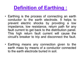 Definition of Earthing :
• Earthing is the process of connecting an earth
conductor to the earth electrode. It helps to
prevent electric shocks by providing a low
impedance, low resistance, return path for any
fault current to get back to the distribution panel.
This high return fault current will cause the
circuit's breaker to trip and disconnect the fault.
• Earthing means any connection given to the
earth mass by means of a conductor connected
to the earth electrode buried in soil.
 