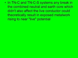 • In TN-C and TN-C-S systems any break in
the combined neutral and earth core which
didn't also affect the live conductor could
theoretically result in exposed metalwork
rising to near "live" potential
 