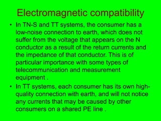 Electromagnetic compatibility
• In TN-S and TT systems, the consumer has a
low-noise connection to earth, which does not
suffer from the voltage that appears on the N
conductor as a result of the return currents and
the impedance of that conductor. This is of
particular importance with some types of
telecommunication and measurement
equipment .
• In TT systems, each consumer has its own high-
quality connection with earth, and will not notice
any currents that may be caused by other
consumers on a shared PE line .
 