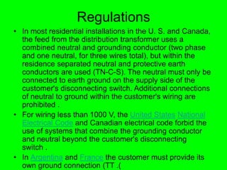 Regulations
• In most residential installations in the U. S. and Canada,
the feed from the distribution transformer uses a
combined neutral and grounding conductor (two phase
and one neutral, for three wires total), but within the
residence separated neutral and protective earth
conductors are used (TN-C-S). The neutral must only be
connected to earth ground on the supply side of the
customer's disconnecting switch. Additional connections
of neutral to ground within the customer's wiring are
prohibited .
• For wiring less than 1000 V, the United States National
Electrical Code and Canadian electrical code forbid the
use of systems that combine the grounding conductor
and neutral beyond the customer's disconnecting
switch .
• In Argentina and France the customer must provide its
own ground connection (TT .)
 