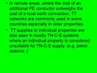 • In remote areas, where the cost of an
additional PE conductor outweighs the
cost of a local earth connection, TT
networks are commonly used in some
countries especially in older properties.
• TT supplies to individual properties are
also seen in mostly TN-C-S systems
where an individual property is considered
unsuitable for TN-C-S supply. (e.g. petrol
stations .)
 