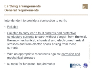 Earthing arrangements
General requirements
Intendendent to provide a connection to earth:
• Reliable
• Suitable to carry earth fault currents and protective
conductors currents to earth without danger from thermal,
thermo-mechanical, chemical and electromechanical
stresses and from electric shock arising from these
currents
• With an appropriate robustness against corrosion and
mechanical stresses
• suitable for functional requirements
IEC60364-5-54art.542.1
 