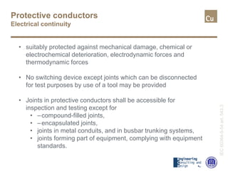 Protective conductors
Electrical continuity
IEC60364-5-54art.543.3
• suitably protected against mechanical damage, chemical or
electrochemical deterioration, electrodynamic forces and
thermodynamic forces
• No switching device except joints which can be disconnected
for test purposes by use of a tool may be provided
• Joints in protective conductors shall be accessible for
inspection and testing except for
• –compound-filled joints,
• –encapsulated joints,
• joints in metal conduits, and in busbar trunking systems,
• joints forming part of equipment, complying with equipment
standards.
 