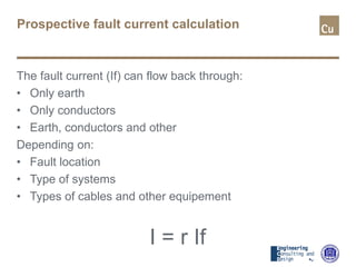 Prospective fault current calculation
The fault current (If) can flow back through:
• Only earth
• Only conductors
• Earth, conductors and other
Depending on:
• Fault location
• Type of systems
• Types of cables and other equipement
I = r If
 