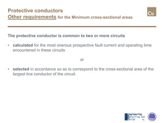 Protective conductors
Other requirements for the Minimum cross-sectional areas
The protective conductor is common to two or more circuits
• calculated for the most onerous prospective fault current and operating time
encountered in these circuits
or
• selected in accordance so as to correspond to the cross-sectional area of the
largest line conductor of the circuit.
 