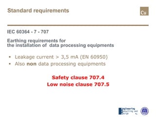 Standard requirements
IEC 60364 - 7 - 707
Earthing requirements for
the installation of data processing equipments
 Leakage current > 3,5 mA (EN 60950)
 Also non data processing equipments
Safety clause 707.4
Low noise clause 707.5
 