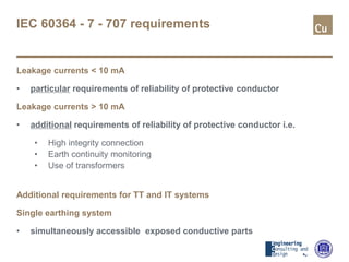 IEC 60364 - 7 - 707 requirements
Leakage currents < 10 mA
• particular requirements of reliability of protective conductor
Leakage currents > 10 mA
• additional requirements of reliability of protective conductor i.e.
• High integrity connection
• Earth continuity monitoring
• Use of transformers
Additional requirements for TT and IT systems
Single earthing system
• simultaneously accessible exposed conductive parts
 