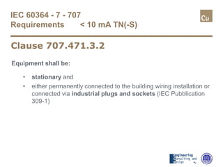 IEC 60364 - 7 - 707
Requirements < 10 mA TN(-S)
Equipment shall be:
• stationary and
• either permanently connected to the building wiring installation or
connected via industrial plugs and sockets (IEC Pubblication
309-1)
Clause 707.471.3.2
 