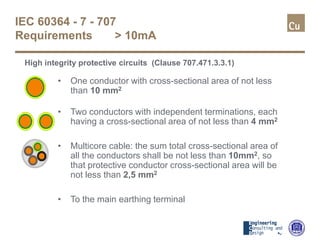 IEC 60364 - 7 - 707
Requirements > 10mA
High integrity protective circuits (Clause 707.471.3.3.1)
• One conductor with cross-sectional area of not less
than 10 mm2
• Two conductors with independent terminations, each
having a cross-sectional area of not less than 4 mm2
• Multicore cable: the sum total cross-sectional area of
all the conductors shall be not less than 10mm2, so
that protective conductor cross-sectional area will be
not less than 2,5 mm2
• To the main earthing terminal
 