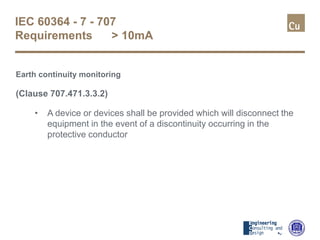 IEC 60364 - 7 - 707
Requirements > 10mA
Earth continuity monitoring
(Clause 707.471.3.3.2)
• A device or devices shall be provided which will disconnect the
equipment in the event of a discontinuity occurring in the
protective conductor
 