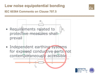 Low noise equipotential bonding
IEC 60364 Comments on Clause 707.5
• Requirements related to
protective measures shall
prevail
• Independent earthing systems
for exposed conductive parts not
contemporaneously accessible
 