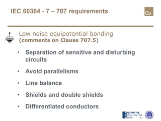 IEC 60364 - 7 – 707 requirements
• Separation of sensitive and disturbing
circuits
• Avoid parallelisms
• Line balance
• Shields and double shields
• Differentiated conductors
Low noise equipotential bonding
(comments on Clause 707.5)
 