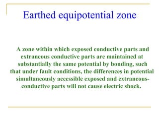 Earthed equipotential zone
A zone within which exposed conductive parts and
extraneous conductive parts are maintained at
substantially the same potential by bonding, such
that under fault conditions, the differences in potential
simultaneously accessible exposed and extraneous-
conductive parts will not cause electric shock.
 