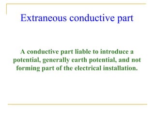 Extraneous conductive part
A conductive part liable to introduce a
potential, generally earth potential, and not
forming part of the electrical installation.
 