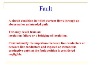 Fault
A circuit condition in which current flows through an
abnormal or unintended path.
This may result from an
insulation failure or a bridging of insulation.
Conventionally the impedance between live conductors or
between live conductors and exposed or extraneous
conductive parts at the fault position is considered
negligible.
 