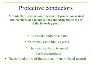 Protective conductors
A conductor used for some measure of protection against
electric shock and intended for connecting together any
of the following parts
• Exposed conductive parts
• Extraneous-conductive parts
• The main earthing terminal
• Earth electrode(s)
• The earthed point of the source, or an artificial neutral
 