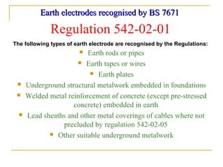 Earth electrodes recognised by BS 7671Earth electrodes recognised by BS 7671
The following types of earth electrode are recognised by the Regulations:
Regulation 542-02-01
 Earth rods or pipes
 Earth tapes or wires
 Earth plates
 Underground structural metalwork embedded in foundations
 Welded metal reinforcement of concrete (except pre-stressed
concrete) embedded in earth
 Lead sheaths and other metal coverings of cables where not
precluded by regulation 542-02-05
 Other suitable underground metalwork
 